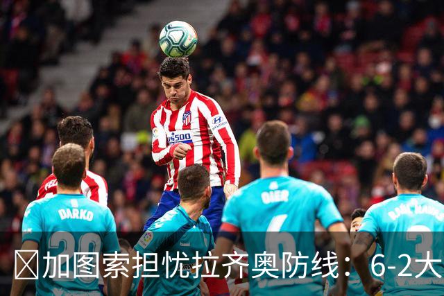 ​加图索担忧拉齐奥防线：6-2大胜背后仍有隐忧