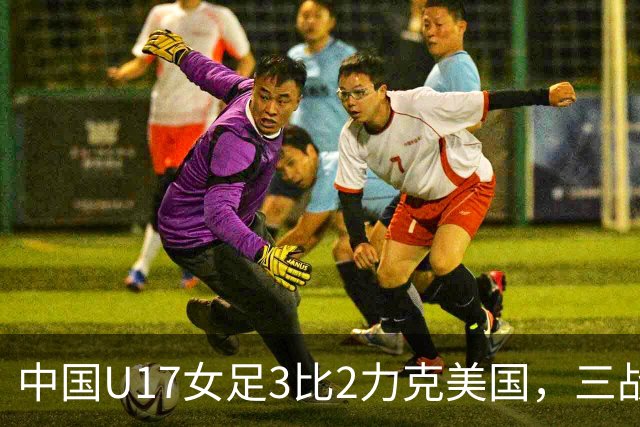 中国U17女足3比2力克美国，三战全胜晋级世界杯16强，淘汰赛将战法国