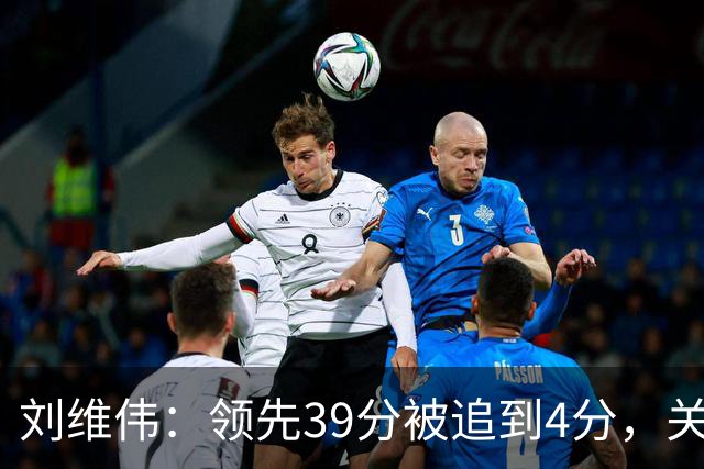 刘维伟：领先39分被追到4分，关键球经验有欠缺