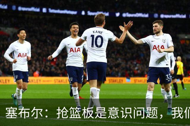 塞布尔：抢篮板是意识问题，我们的防守其实很出色