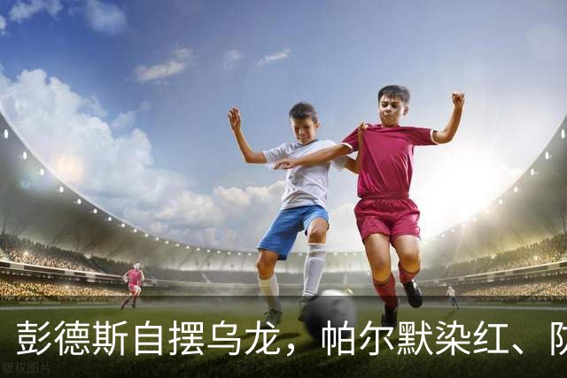 彭德斯自摆乌龙，帕尔默染红、防线出错，切尔西主场不敌热刺