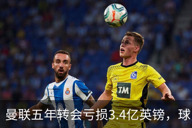曼联五年转会亏损3.4亿英镑，球员贬值与交易失利致欧洲垫底