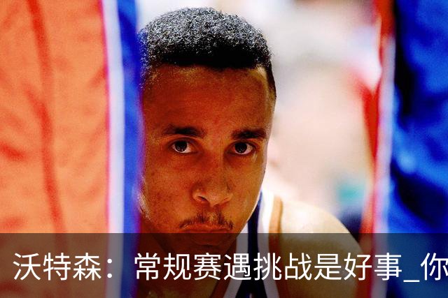 沃特森：常规赛遇挑战是好事 你肯定不想第一次逆境出现在季后赛